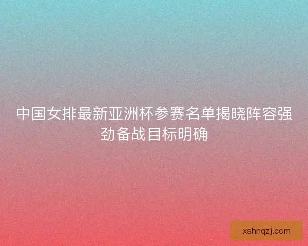 中国女排最新亚洲杯参赛名单揭晓阵容强劲备战目标明确