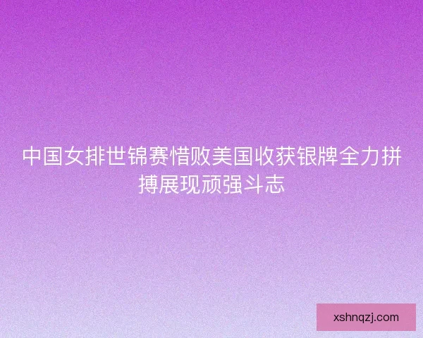 中国女排世锦赛惜败美国收获银牌全力拼搏展现顽强斗志