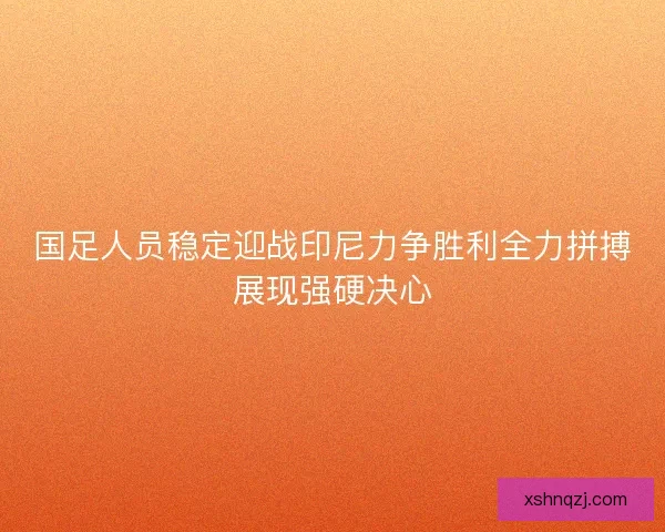 国足人员稳定迎战印尼力争胜利全力拼搏展现强硬决心