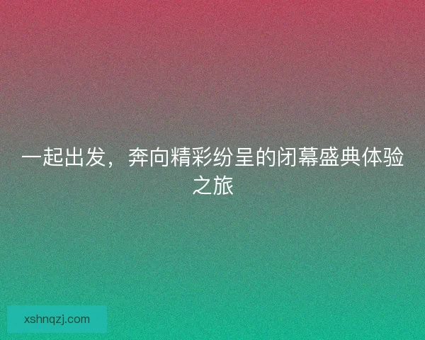 一起出发，奔向精彩纷呈的闭幕盛典体验之旅